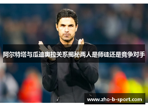 阿尔特塔与瓜迪奥拉关系揭秘两人是师徒还是竞争对手