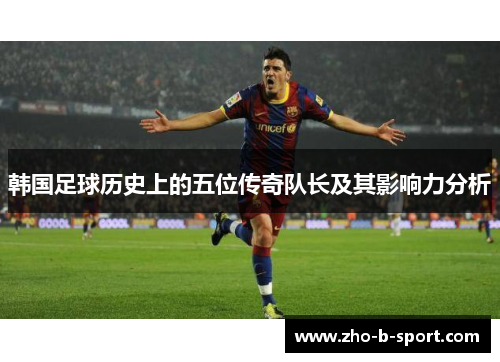 韩国足球历史上的五位传奇队长及其影响力分析 韩国足球历史上的五位传奇队长及其影响力分析