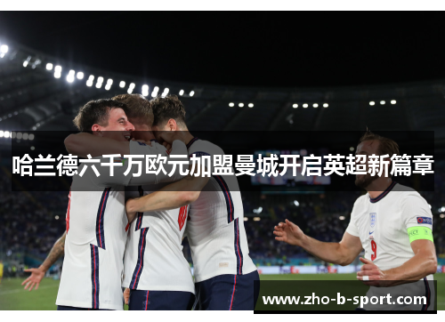 哈兰德六千万欧元加盟曼城开启英超新篇章 哈兰德六千万欧元加盟曼城开启英超新篇章