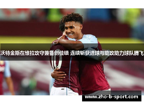 沃特金斯在维拉攻守兼备创佳绩 连续斩获进球与助攻助力球队腾飞