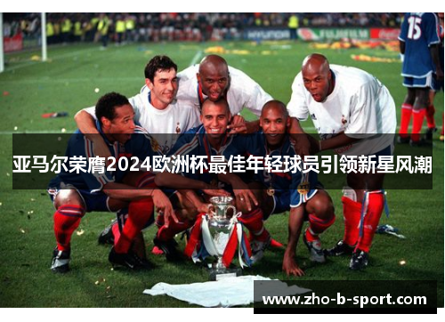 亚马尔荣膺2024欧洲杯最佳年轻球员引领新星风潮