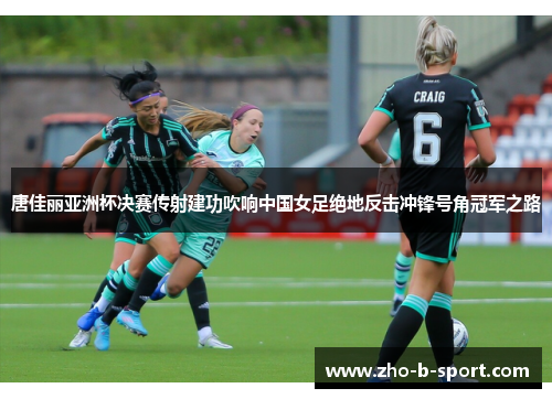 唐佳丽亚洲杯决赛传射建功吹响中国女足绝地反击冲锋号角冠军之路