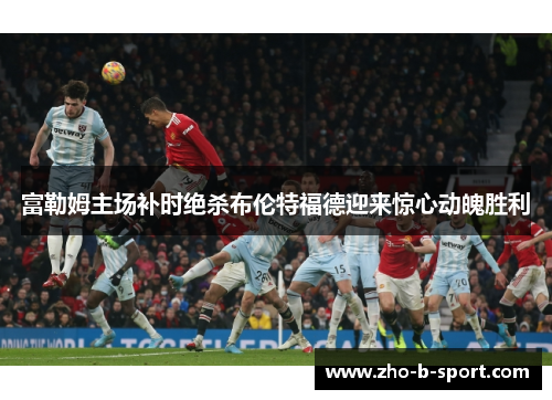 富勒姆主场补时绝杀布伦特福德迎来惊心动魄胜利