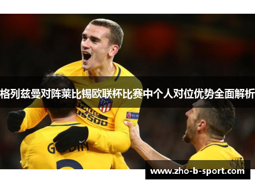 格列兹曼对阵莱比锡欧联杯比赛中个人对位优势全面解析 格列兹曼对阵莱比锡欧联杯比赛中个人对位优势全面解析