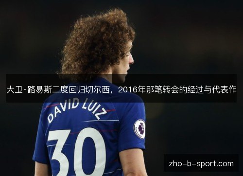 大卫·路易斯二度回归切尔西,2016年那笔转会的经过与代表作 大卫·路易斯二度回归切尔西,2016年那笔转会的经过与代表作